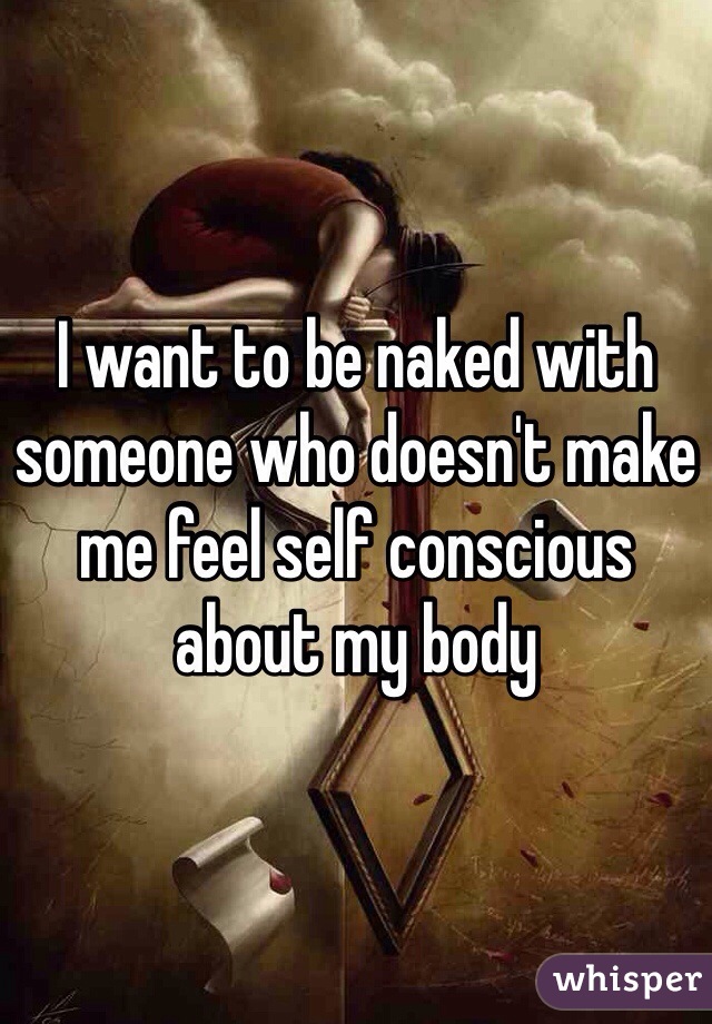 I want to be naked with someone who doesn't make me feel self conscious about my body