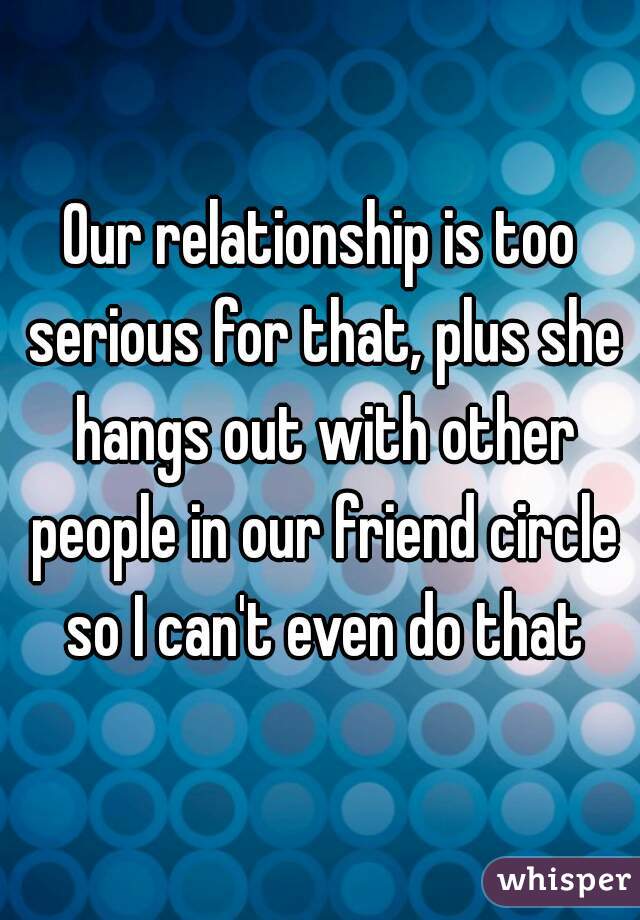 Our relationship is too serious for that, plus she hangs out with other people in our friend circle so I can't even do that