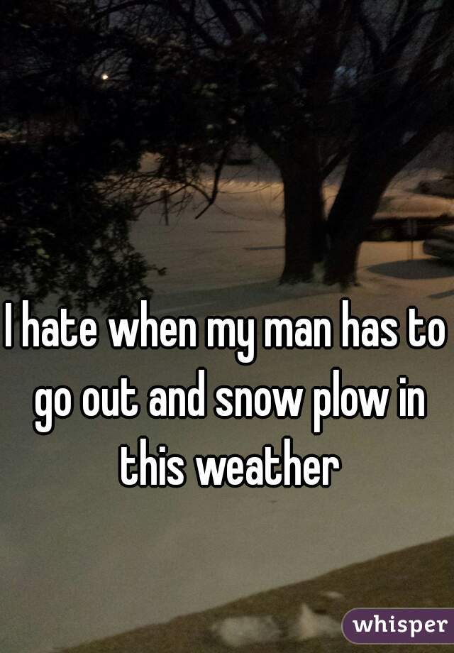 I hate when my man has to go out and snow plow in this weather