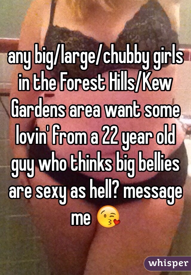 any big/large/chubby girls in the Forest Hills/Kew Gardens area want some lovin' from a 22 year old guy who thinks big bellies are sexy as hell? message me 😘
