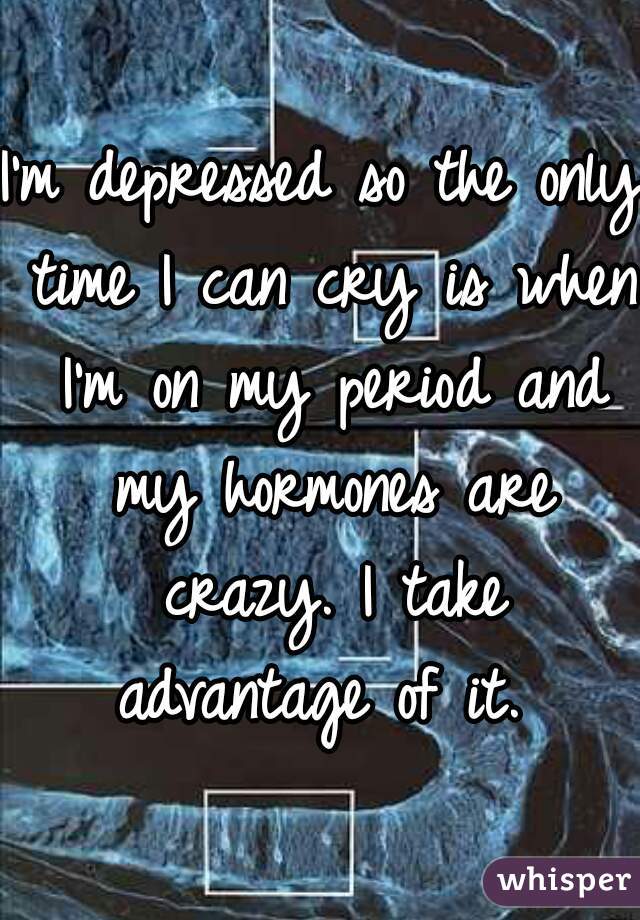 I'm depressed so the only time I can cry is when I'm on my period and my hormones are crazy. I take advantage of it. 