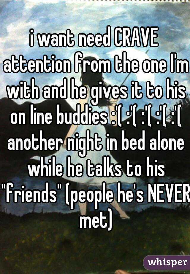 i want need CRAVE attention from the one I'm with and he gives it to his on line buddies :'( :'( :'( :'( :'( another night in bed alone while he talks to his "friends" (people he's NEVER met)