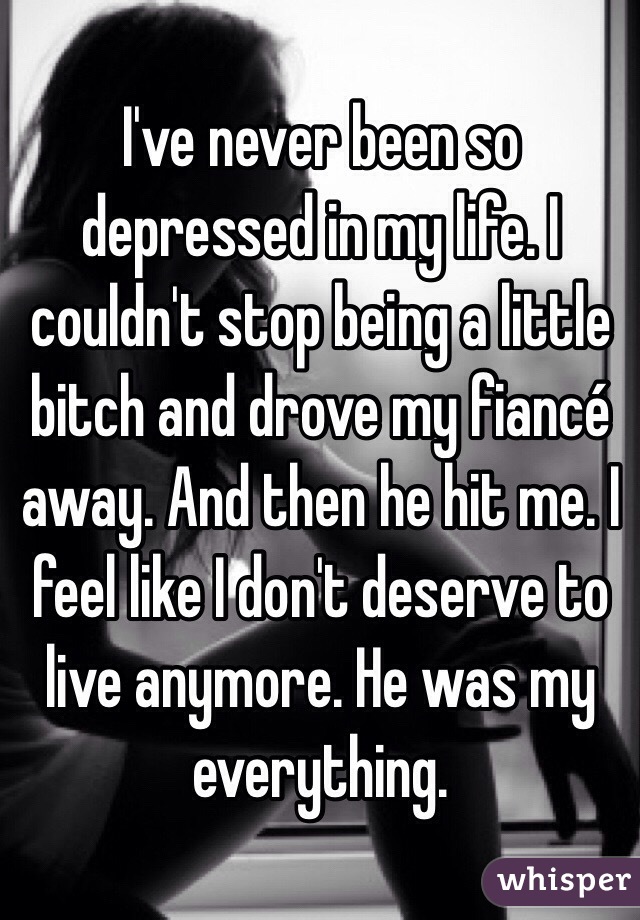 I've never been so depressed in my life. I couldn't stop being a little bitch and drove my fiancé away. And then he hit me. I feel like I don't deserve to live anymore. He was my everything. 