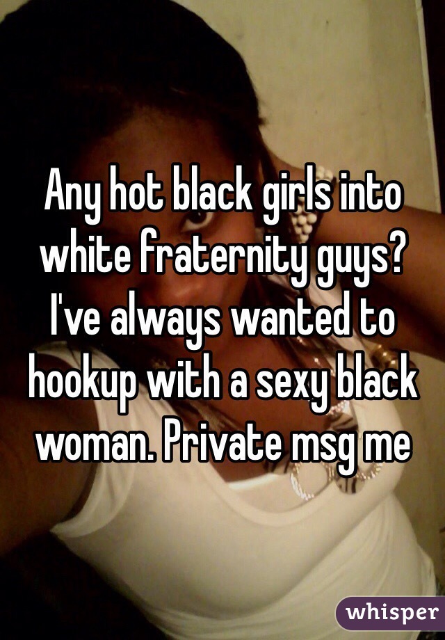 Any hot black girls into white fraternity guys? I've always wanted to hookup with a sexy black woman. Private msg me 