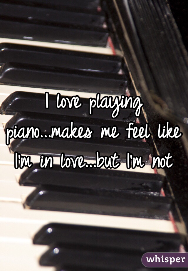 I love playing piano...makes me feel like I'm in love...but I'm not 