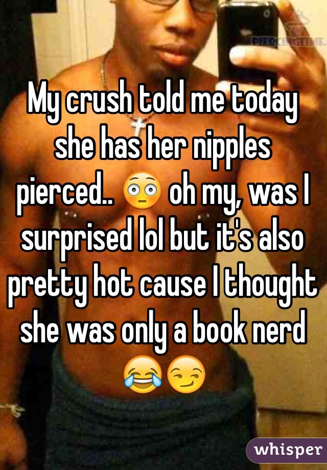 My crush told me today she has her nipples pierced.. 😳 oh my, was I surprised lol but it's also pretty hot cause I thought she was only a book nerd 😂😏