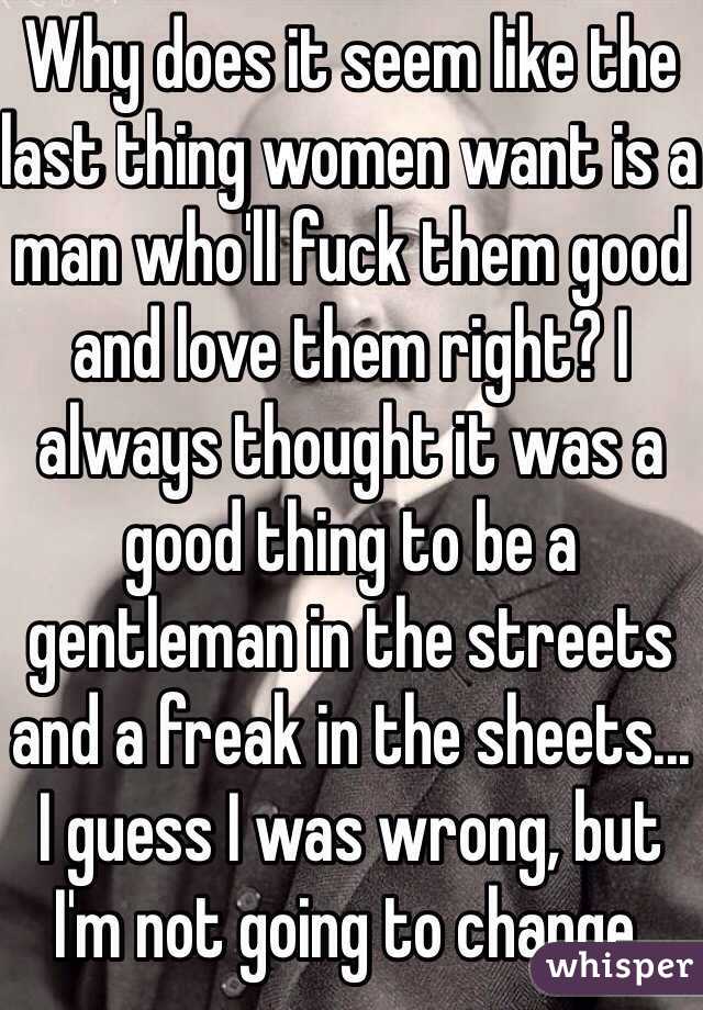 Why does it seem like the last thing women want is a man who'll fuck them good and love them right? I always thought it was a good thing to be a gentleman in the streets and a freak in the sheets... I guess I was wrong, but I'm not going to change.