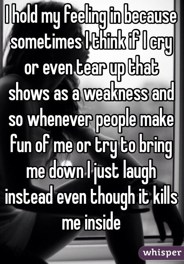 I hold my feeling in because sometimes I think if I cry or even tear up that shows as a weakness and so whenever people make fun of me or try to bring me down I just laugh instead even though it kills me inside 