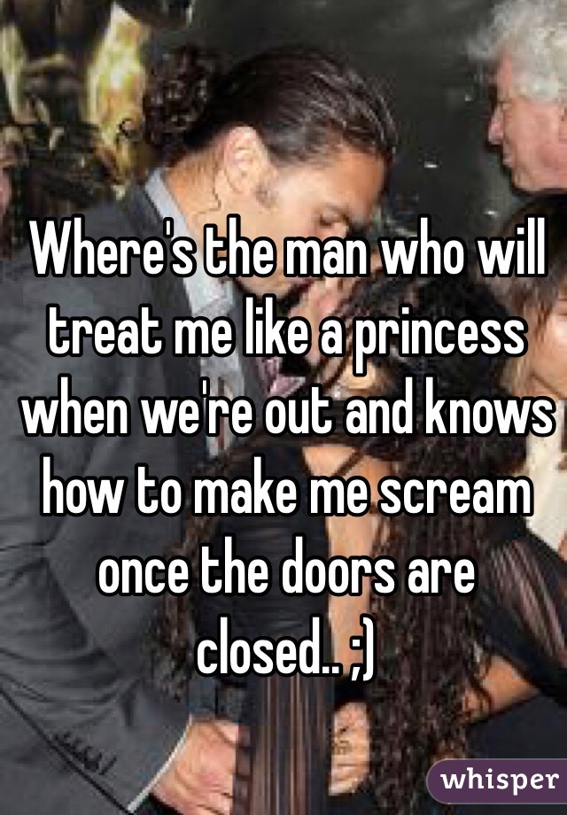 Where's the man who will treat me like a princess when we're out and knows how to make me scream once the doors are closed.. ;)