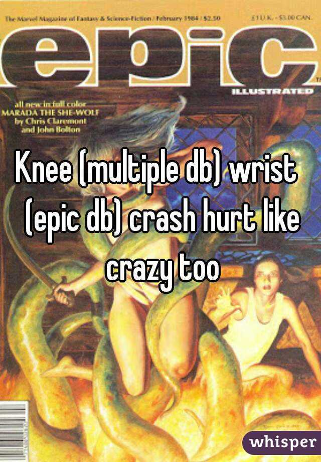 Knee (multiple db) wrist  (epic db) crash hurt like crazy too