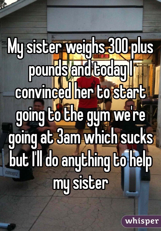 My sister weighs 300 plus pounds and today I convinced her to start going to the gym we're going at 3am which sucks but I'll do anything to help my sister 