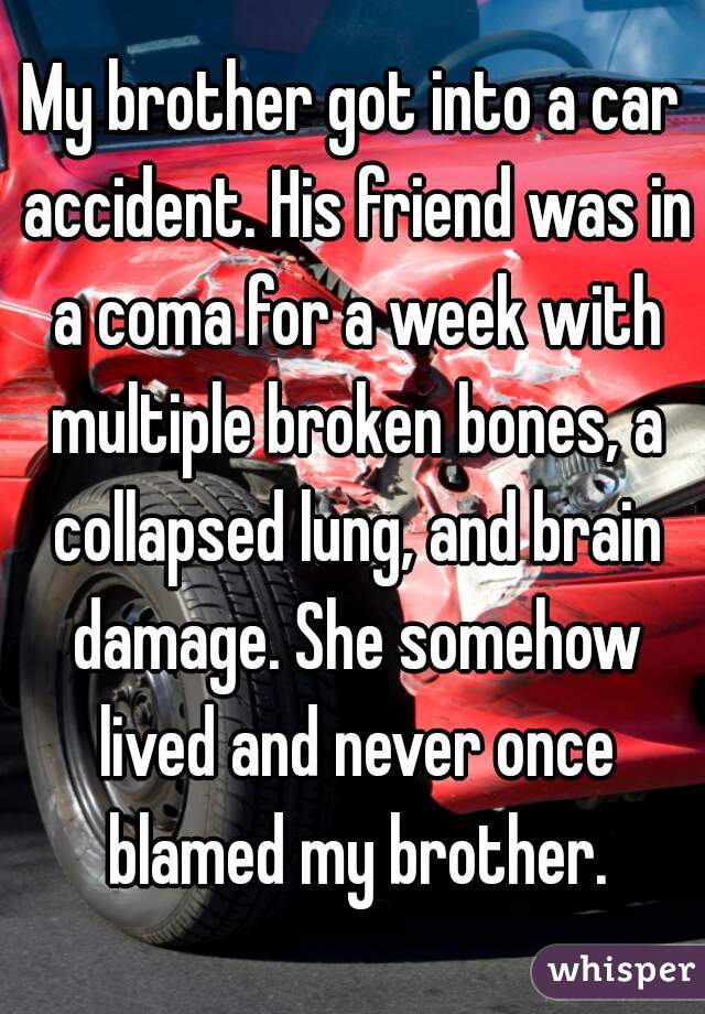 My brother got into a car accident. His friend was in a coma for a week with multiple broken bones, a collapsed lung, and brain damage. She somehow lived and never once blamed my brother.