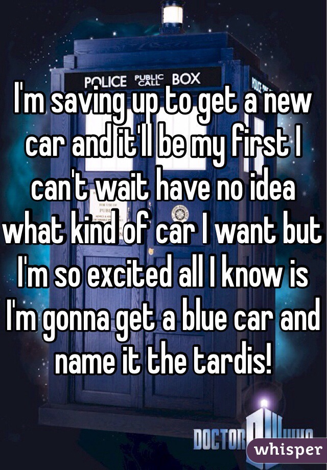 I'm saving up to get a new car and it'll be my first I can't wait have no idea what kind of car I want but I'm so excited all I know is I'm gonna get a blue car and name it the tardis!