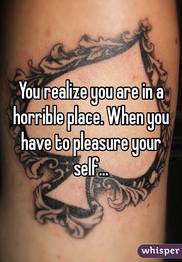 You realize you are in a horrible place. When you have to pleasure your self... 