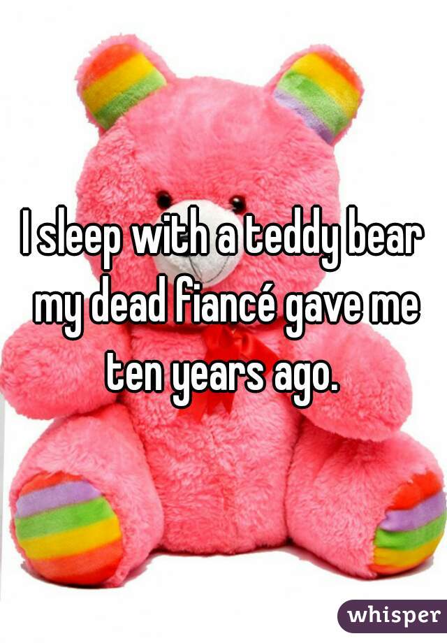 I sleep with a teddy bear my dead fiancé gave me ten years ago. 