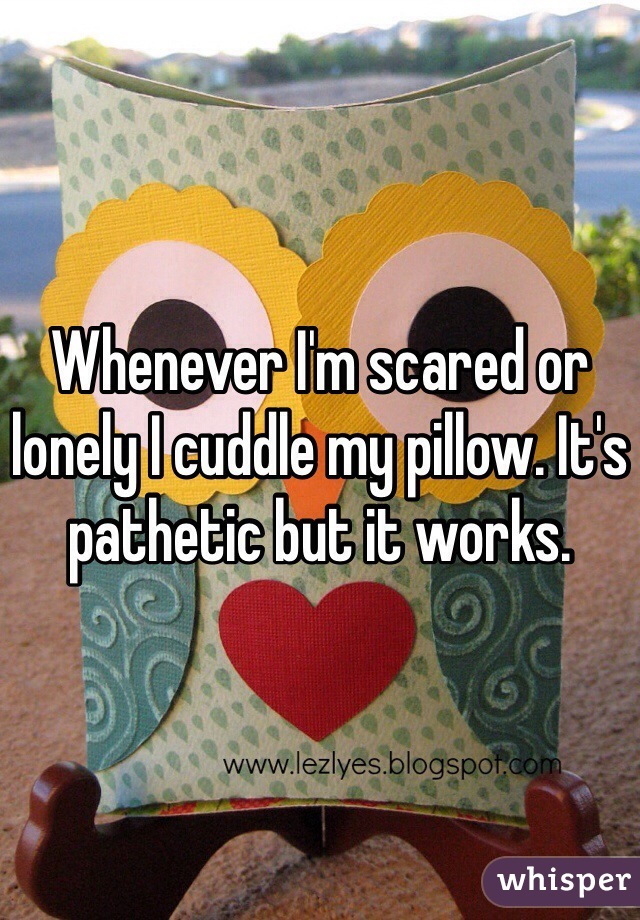 Whenever I'm scared or lonely I cuddle my pillow. It's pathetic but it works. 