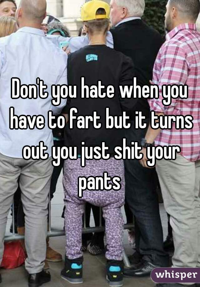 Don't you hate when you have to fart but it turns out you just shit your pants 