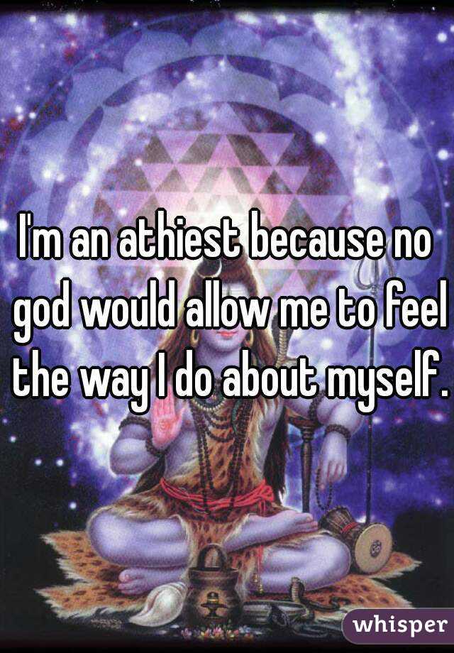 I'm an athiest because no god would allow me to feel the way I do about myself.
