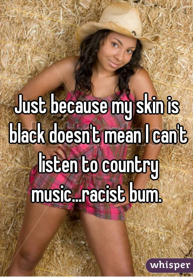 Just because my skin is black doesn't mean I can't listen to country music...racist bum. 