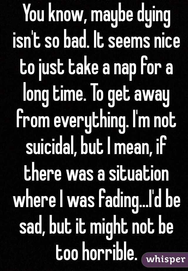 You know, maybe dying isn't so bad. It seems nice to just take a nap for a long time. To get away from everything. I'm not suicidal, but I mean, if there was a situation where I was fading...I'd be sad, but it might not be too horrible.