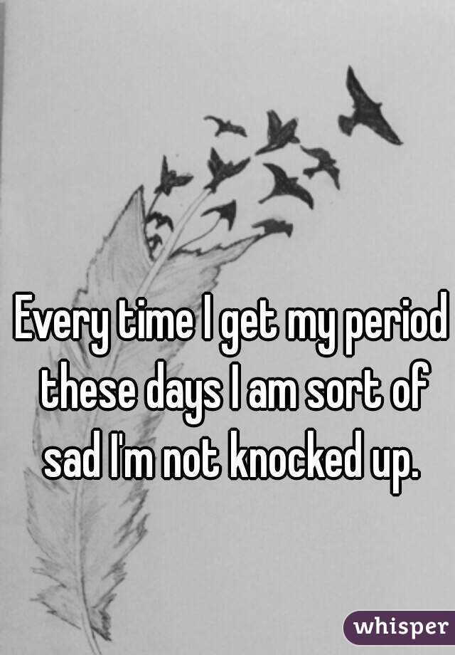 Every time I get my period these days I am sort of sad I'm not knocked up. 