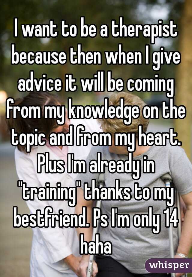 I want to be a therapist because then when I give advice it will be coming from my knowledge on the topic and from my heart. Plus I'm already in "training" thanks to my bestfriend. Ps I'm only 14 haha