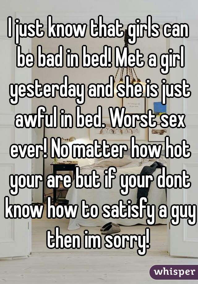 I just know that girls can be bad in bed! Met a girl yesterday and she is just awful in bed. Worst sex ever! No matter how hot your are but if your dont know how to satisfy a guy then im sorry! 