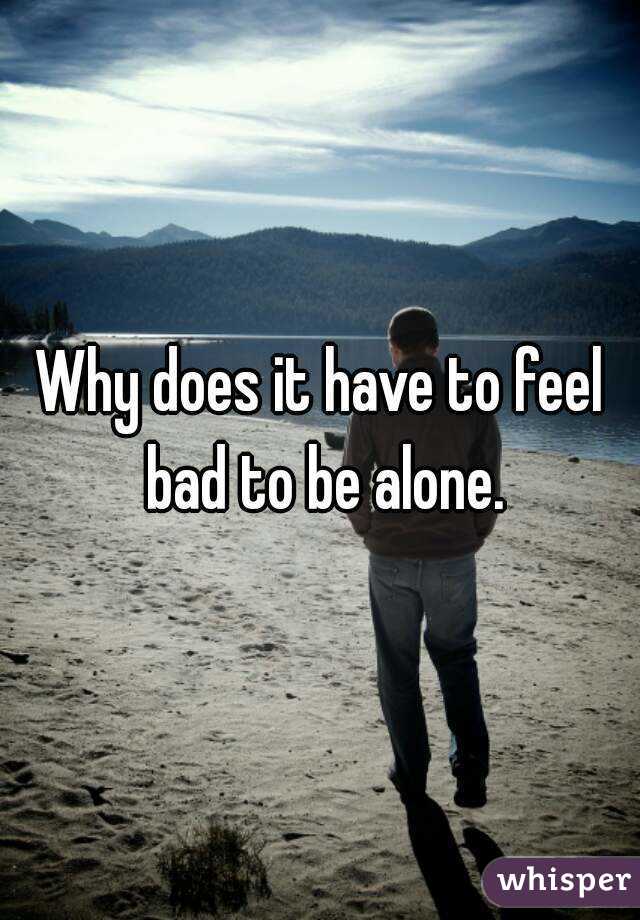 Why does it have to feel bad to be alone.