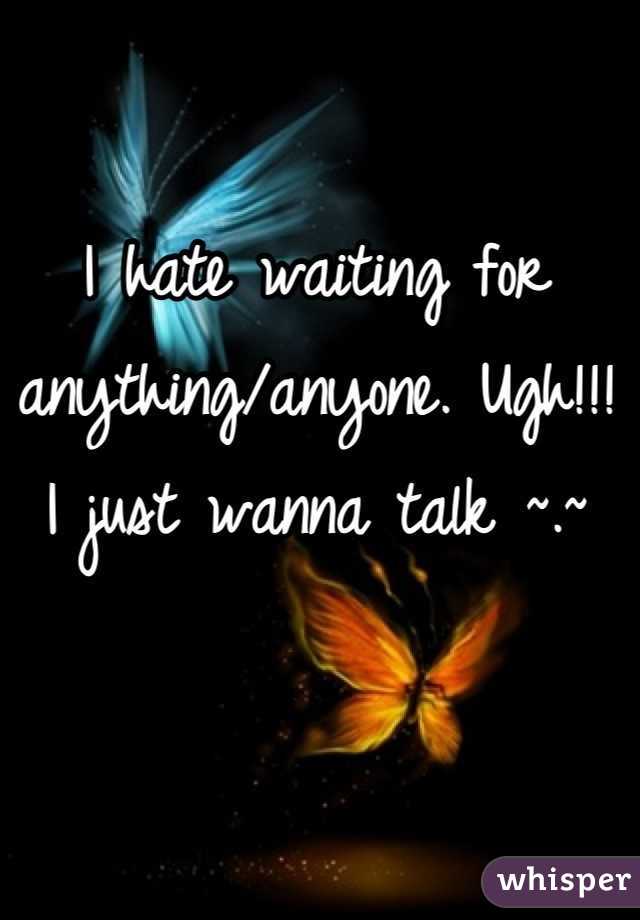 I hate waiting for anything/anyone. Ugh!!! I just wanna talk ~.~