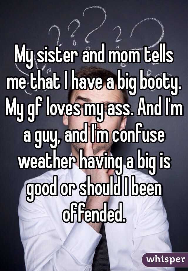 My sister and mom tells me that I have a big booty. My gf loves my ass. And I'm a guy, and I'm confuse weather having a big is good or should I been offended. 