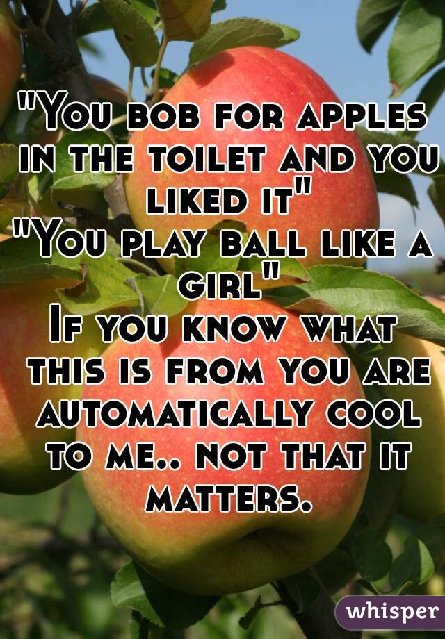 "You bob for apples in the toilet and you liked it"
"You play ball like a girl"
If you know what this is from you are automatically cool to me.. not that it matters.