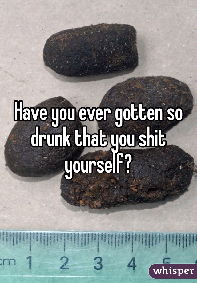 Have you ever gotten so drunk that you shit yourself?