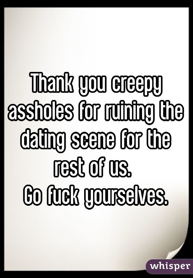 Thank you creepy assholes for ruining the dating scene for the rest of us. 
Go fuck yourselves.