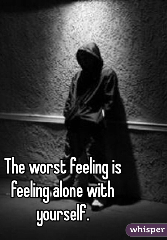 The worst feeling is feeling alone with yourself.