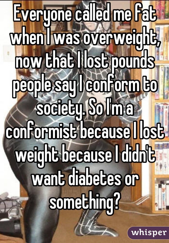 Everyone called me fat when I was overweight, now that I lost pounds people say I conform to society. So I'm a conformist because I lost weight because I didn't want diabetes or something?