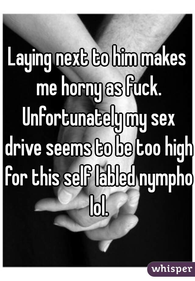 Laying next to him makes me horny as fuck. Unfortunately my sex drive seems to be too high for this self labled nympho lol.