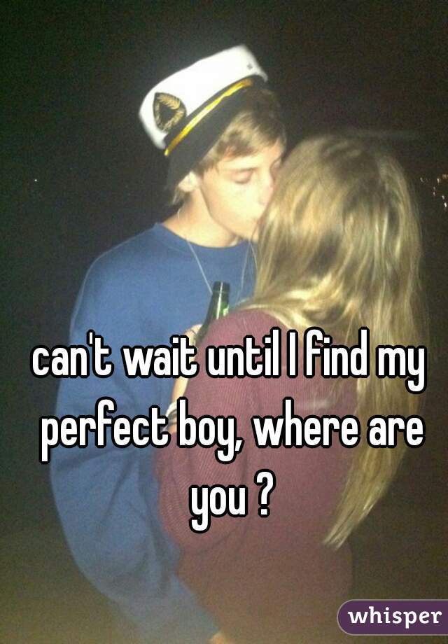 can't wait until I find my perfect boy, where are you ?
