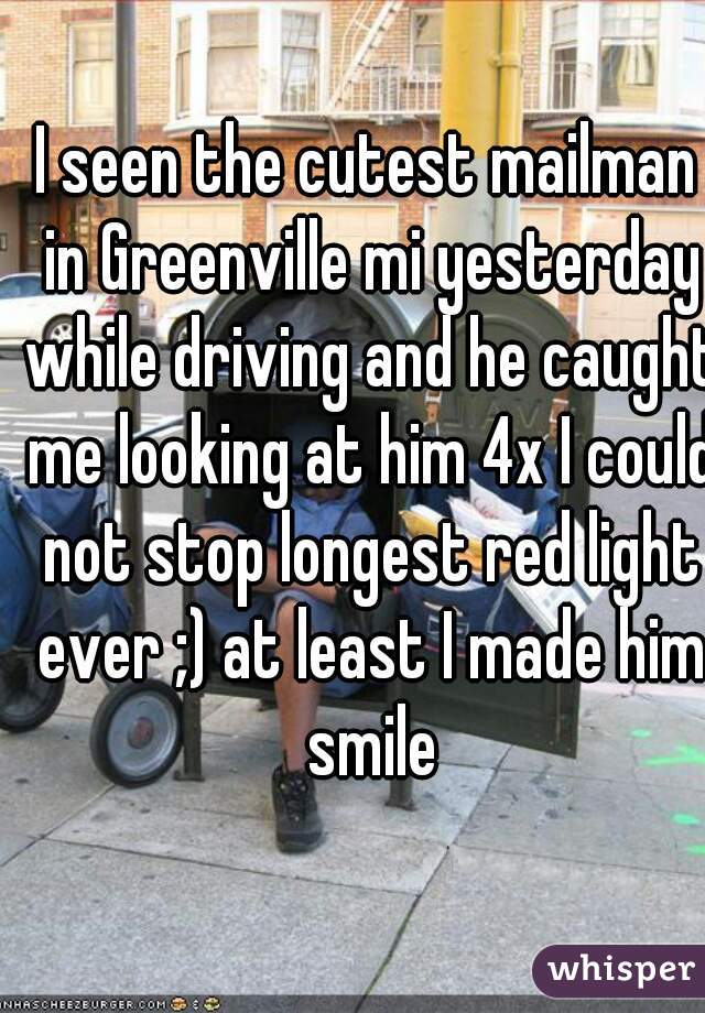 I seen the cutest mailman in Greenville mi yesterday while driving and he caught me looking at him 4x I could not stop longest red light ever ;) at least I made him smile
