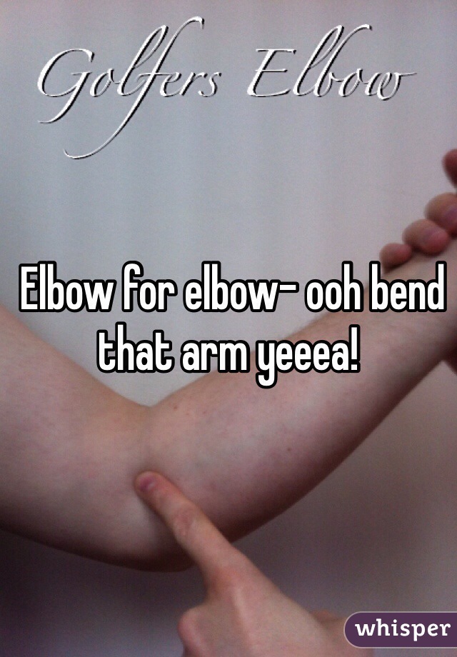  Elbow for elbow- ooh bend that arm yeeea!