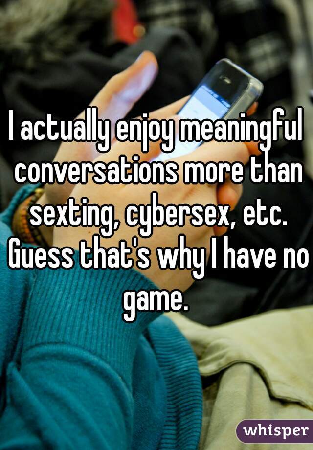 I actually enjoy meaningful conversations more than sexting, cybersex, etc. Guess that's why I have no game. 
