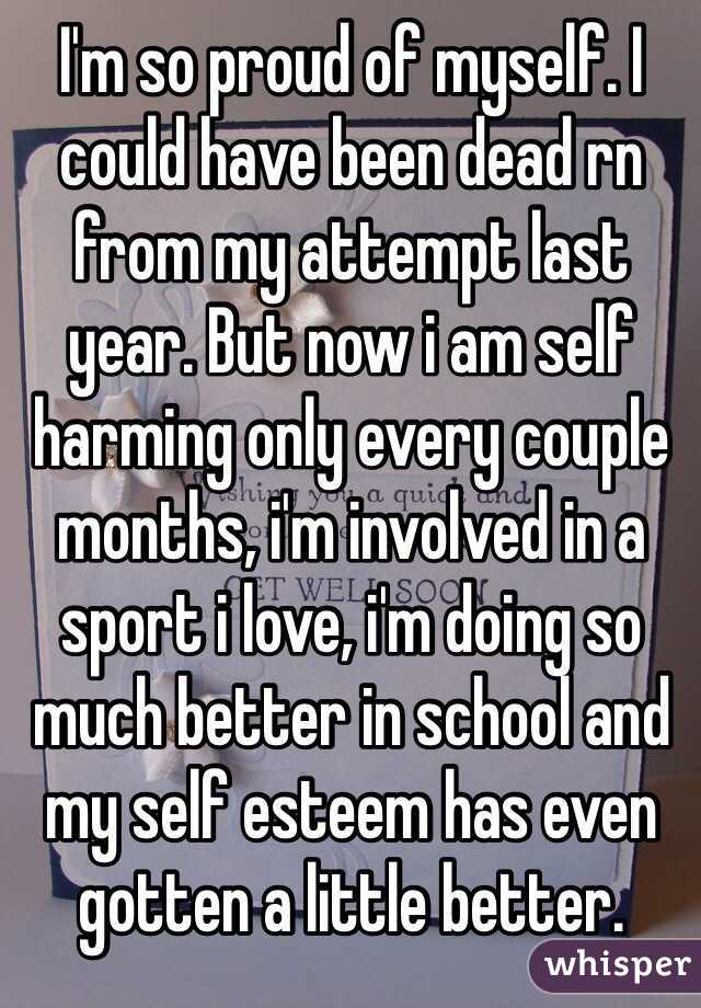 I'm so proud of myself. I could have been dead rn from my attempt last year. But now i am self harming only every couple months, i'm involved in a sport i love, i'm doing so much better in school and my self esteem has even gotten a little better. 