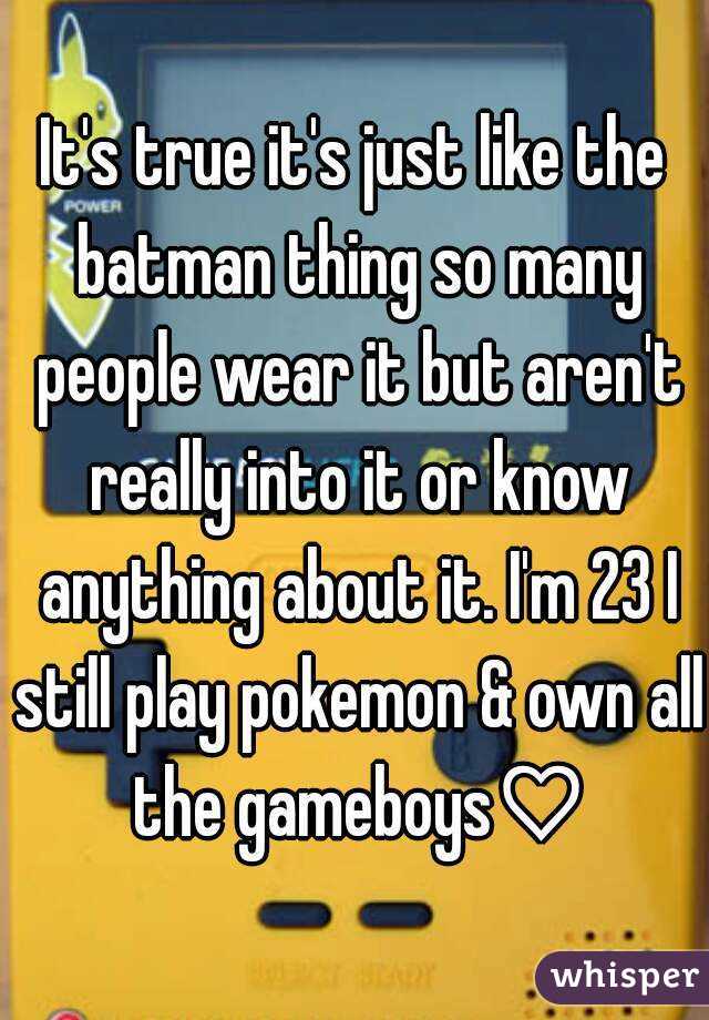 It's true it's just like the batman thing so many people wear it but aren't really into it or know anything about it. I'm 23 I still play pokemon & own all the gameboys♡