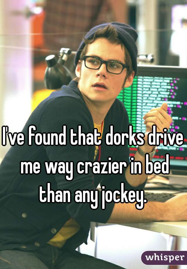 I've found that dorks drive me way crazier in bed than any jockey. 
