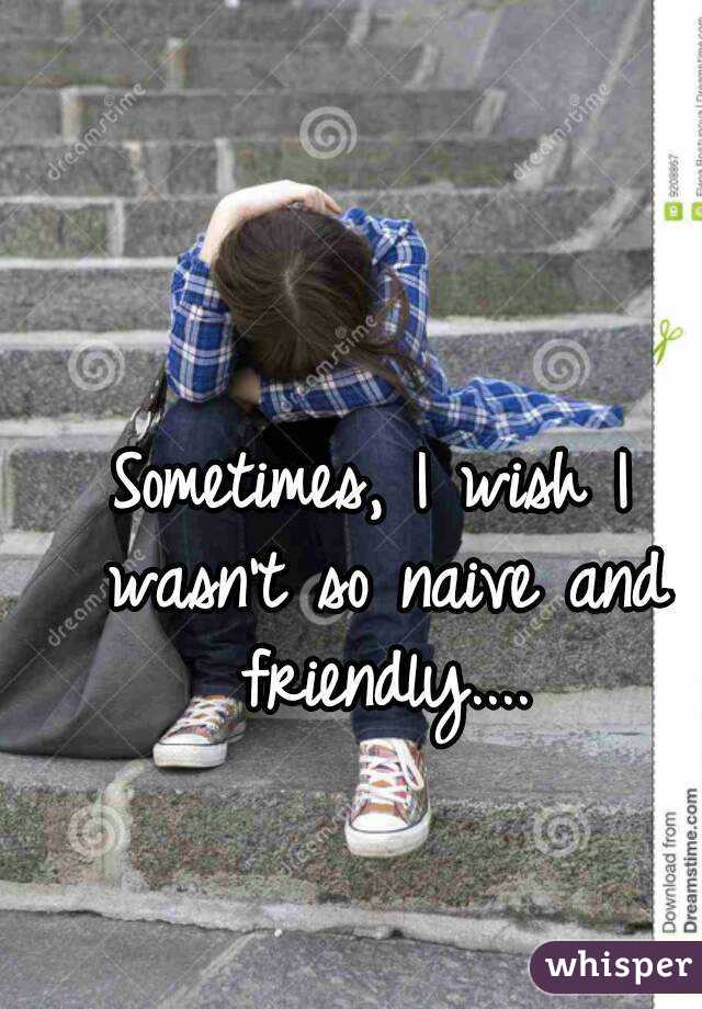 Sometimes, I wish I wasn't so naive and friendly....