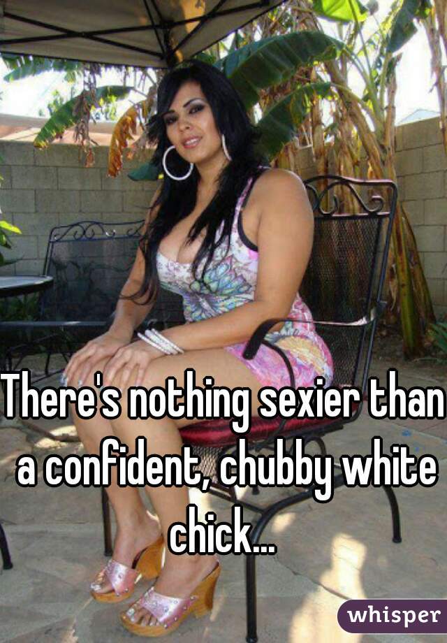 There's nothing sexier than a confident, chubby white chick... 