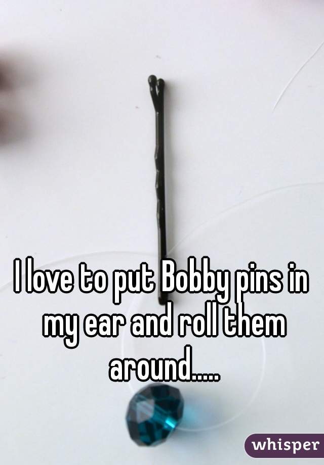 I love to put Bobby pins in my ear and roll them around.....