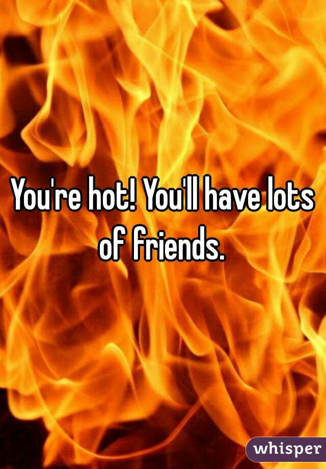 You're hot! You'll have lots of friends. 