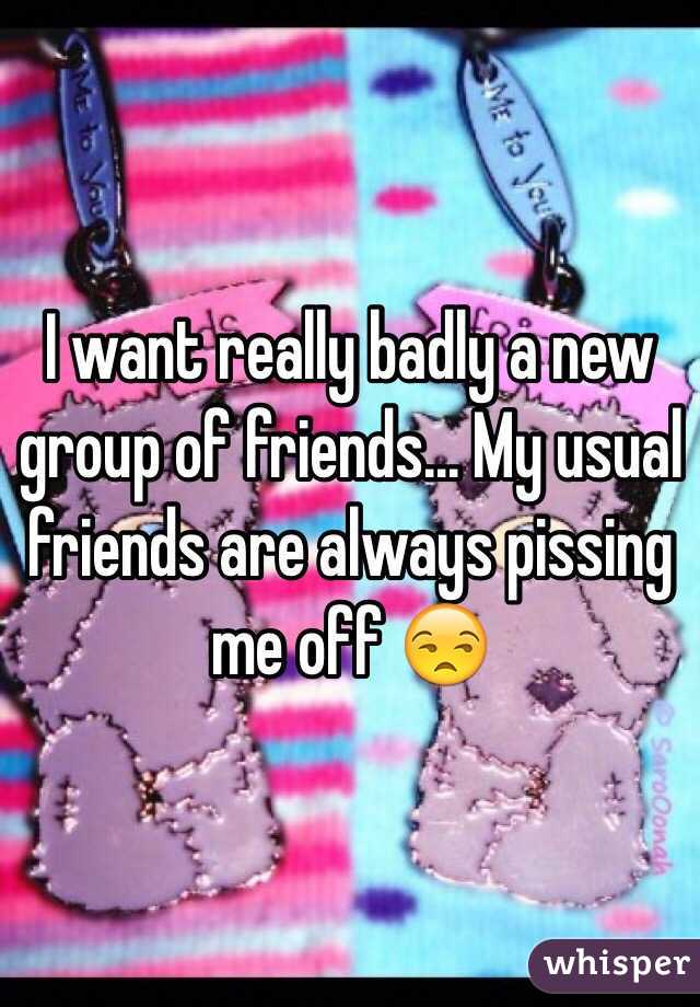 I want really badly a new group of friends... My usual friends are always pissing me off 😒
