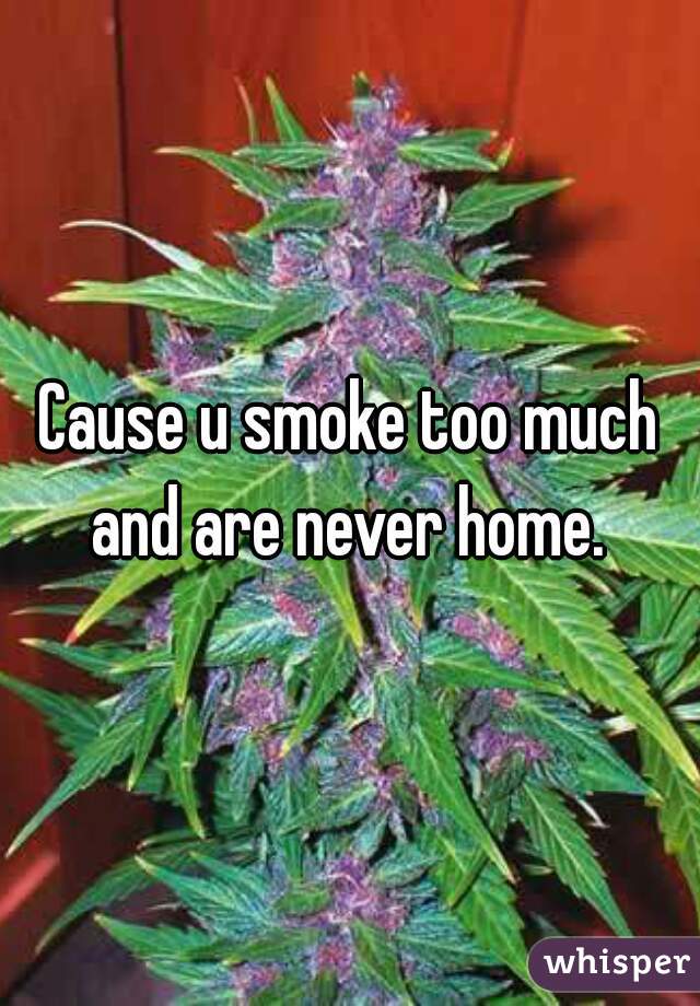 Cause u smoke too much and are never home. 
