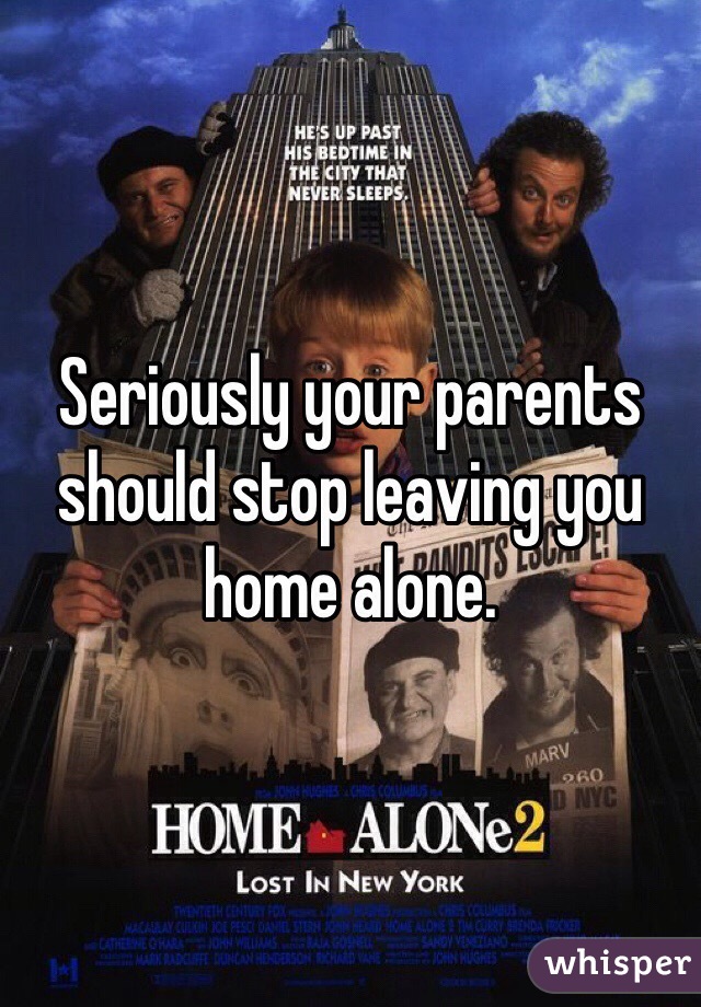 Seriously your parents should stop leaving you home alone.